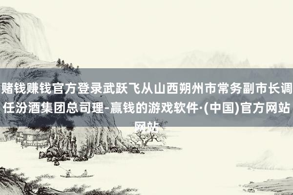赌钱赚钱官方登录武跃飞从山西朔州市常务副市长调任汾酒集团总司理-赢钱的游戏软件·(中国)官方网站