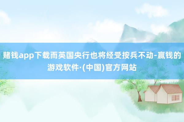 赌钱app下载而英国央行也将经受按兵不动-赢钱的游戏软件·(中国)官方网站