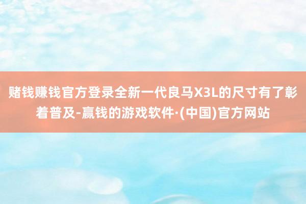 赌钱赚钱官方登录全新一代良马X3L的尺寸有了彰着普及-赢钱的游戏软件·(中国)官方网站