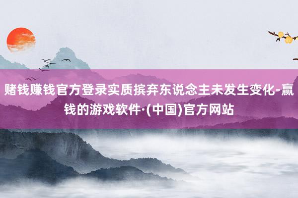 赌钱赚钱官方登录实质摈弃东说念主未发生变化-赢钱的游戏软件·(中国)官方网站