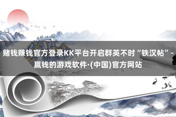 赌钱赚钱官方登录KK平台开启群英不时“铁汉帖”-赢钱的游戏软件·(中国)官方网站