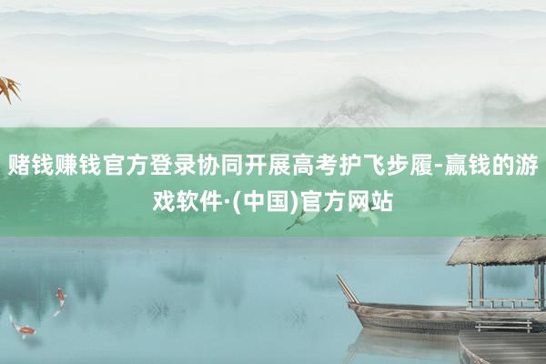 赌钱赚钱官方登录协同开展高考护飞步履-赢钱的游戏软件·(中国)官方网站
