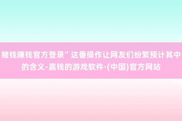赌钱赚钱官方登录”这番操作让网友们纷繁预计其中的含义-赢钱的游戏软件·(中国)官方网站