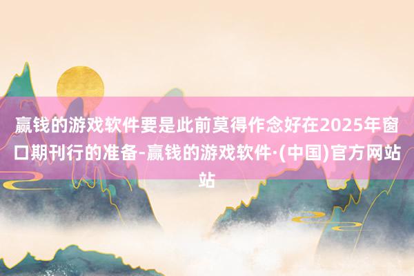 赢钱的游戏软件要是此前莫得作念好在2025年窗口期刊行的准备-赢钱的游戏软件·(中国)官方网站