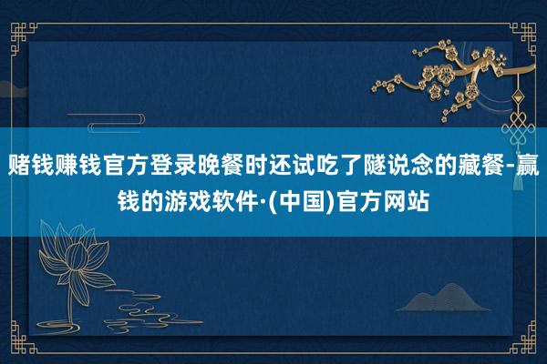 赌钱赚钱官方登录晚餐时还试吃了隧说念的藏餐-赢钱的游戏软件·(中国)官方网站