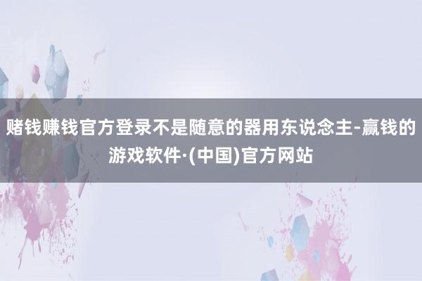 赌钱赚钱官方登录不是随意的器用东说念主-赢钱的游戏软件·(中国)官方网站
