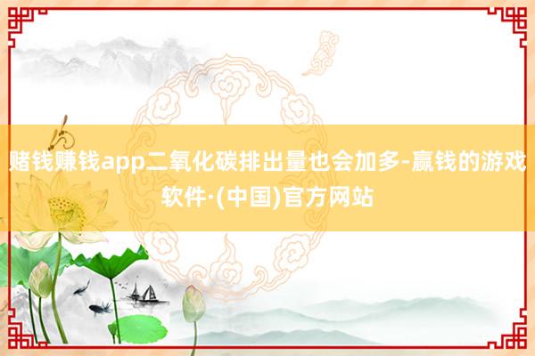 赌钱赚钱app二氧化碳排出量也会加多-赢钱的游戏软件·(中国)官方网站