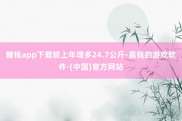 赌钱app下载较上年增多24.7公斤-赢钱的游戏软件·(中国)官方网站