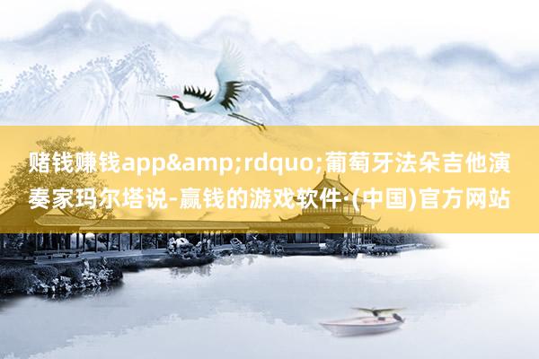 赌钱赚钱app&rdquo;葡萄牙法朵吉他演奏家玛尔塔说-赢钱的游戏软件·(中国)官方网站