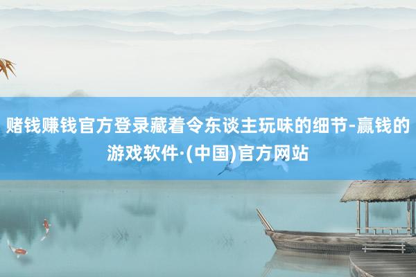 赌钱赚钱官方登录藏着令东谈主玩味的细节-赢钱的游戏软件·(中国)官方网站