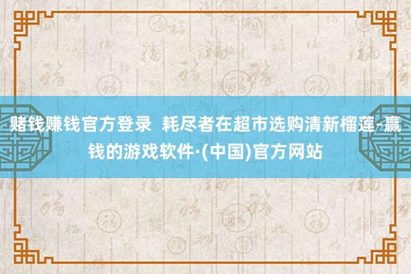 赌钱赚钱官方登录  耗尽者在超市选购清新榴莲-赢钱的游戏软件·(中国)官方网站