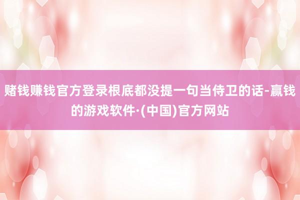 赌钱赚钱官方登录根底都没提一句当侍卫的话-赢钱的游戏软件·(中国)官方网站