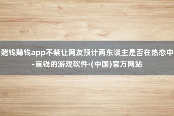赌钱赚钱app不禁让网友预计两东谈主是否在热恋中-赢钱的游戏软件·(中国)官方网站