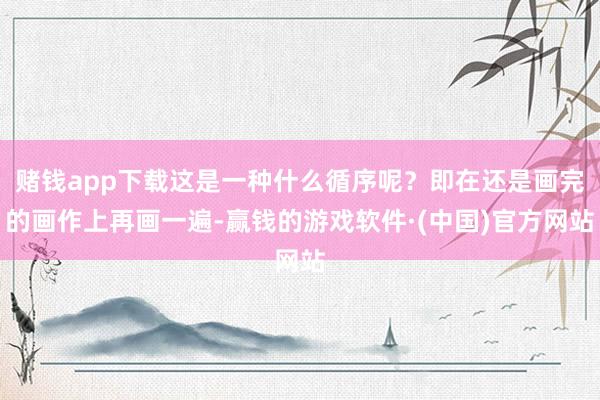 赌钱app下载这是一种什么循序呢？即在还是画完的画作上再画一遍-赢钱的游戏软件·(中国)官方网站