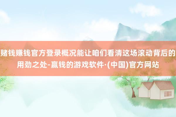 赌钱赚钱官方登录概况能让咱们看清这场滚动背后的用劲之处-赢钱的游戏软件·(中国)官方网站