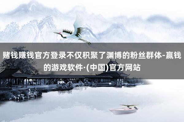 赌钱赚钱官方登录不仅积聚了渊博的粉丝群体-赢钱的游戏软件·(中国)官方网站