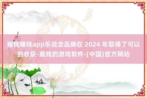 赌钱赚钱app乐说念品牌在 2024 年取得了可以的收获-赢钱的游戏软件·(中国)官方网站
