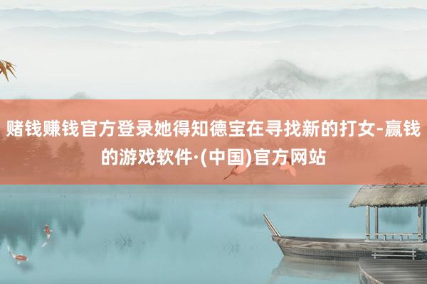 赌钱赚钱官方登录她得知德宝在寻找新的打女-赢钱的游戏软件·(中国)官方网站