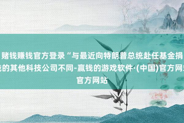 赌钱赚钱官方登录“与最近向特朗普总统赴任基金捐钱的其他科技公司不同-赢钱的游戏软件·(中国)官方网站