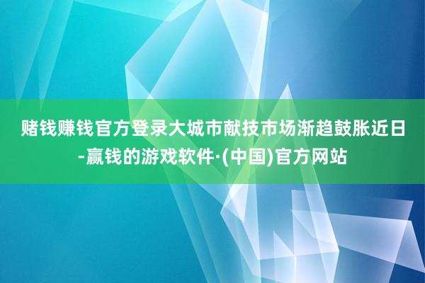 赌钱赚钱官方登录　　大城市献技市场渐趋鼓胀　　近日-赢钱的游戏软件·(中国)官方网站