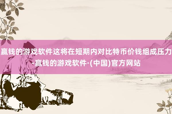 赢钱的游戏软件这将在短期内对比特币价钱组成压力-赢钱的游戏软件·(中国)官方网站
