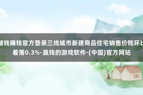 赌钱赚钱官方登录三线城市新建商品住宅销售价钱环比着落0.3%-赢钱的游戏软件·(中国)官方网站