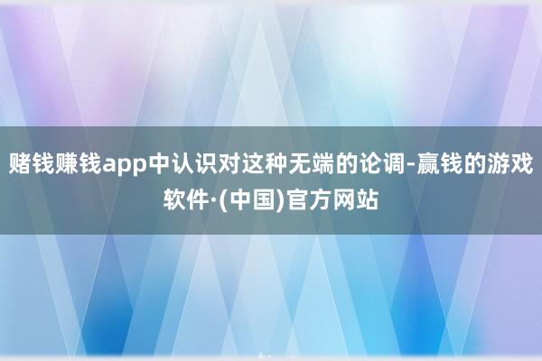 赌钱赚钱app中认识对这种无端的论调-赢钱的游戏软件·(中国)官方网站