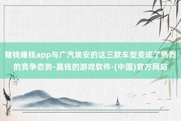 赌钱赚钱app与广汽埃安的这三款车型变成了热烈的竞争态势-赢钱的游戏软件·(中国)官方网站