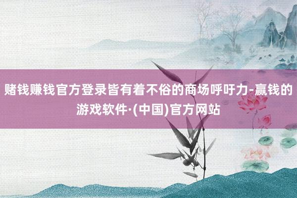 赌钱赚钱官方登录皆有着不俗的商场呼吁力-赢钱的游戏软件·(中国)官方网站