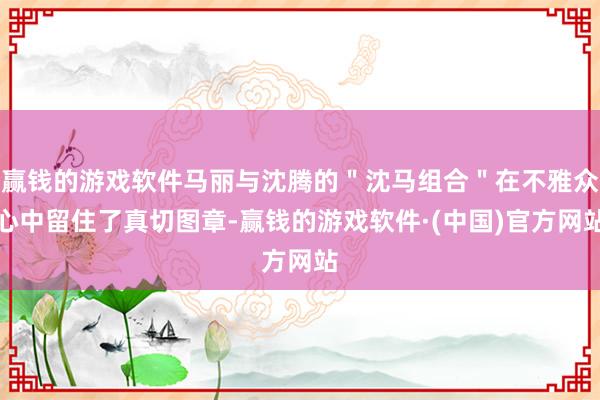 赢钱的游戏软件马丽与沈腾的＂沈马组合＂在不雅众心中留住了真切图章-赢钱的游戏软件·(中国)官方网站