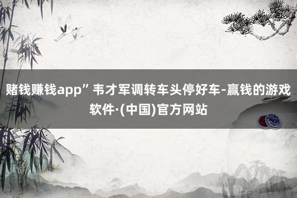 赌钱赚钱app”韦才军调转车头停好车-赢钱的游戏软件·(中国)官方网站