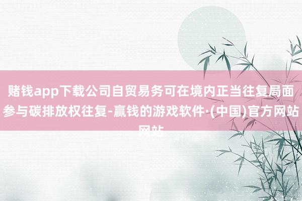赌钱app下载公司自贸易务可在境内正当往复局面参与碳排放权往复-赢钱的游戏软件·(中国)官方网站