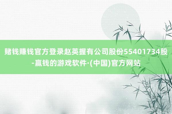 赌钱赚钱官方登录赵英握有公司股份55401734股-赢钱的游戏软件·(中国)官方网站