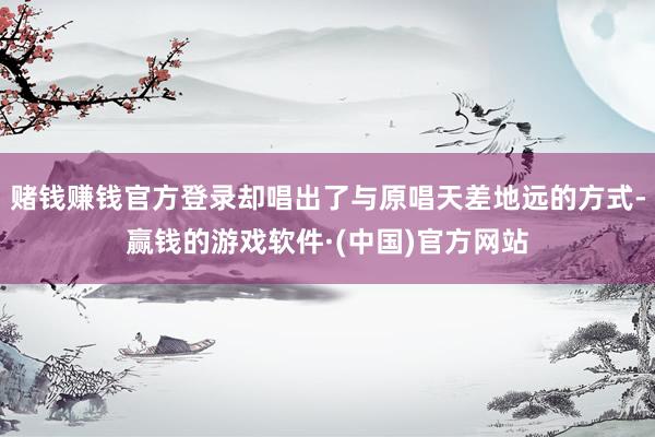 赌钱赚钱官方登录却唱出了与原唱天差地远的方式-赢钱的游戏软件·(中国)官方网站