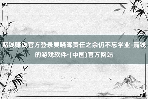 赌钱赚钱官方登录吴晓晖责任之余仍不忘学业-赢钱的游戏软件·(中国)官方网站