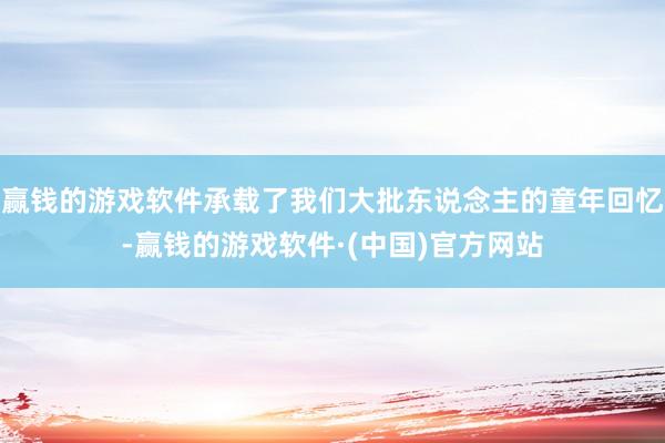 赢钱的游戏软件承载了我们大批东说念主的童年回忆-赢钱的游戏软件·(中国)官方网站