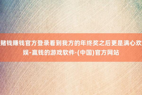 赌钱赚钱官方登录看到我方的年终奖之后更是满心欢娱-赢钱的游戏软件·(中国)官方网站