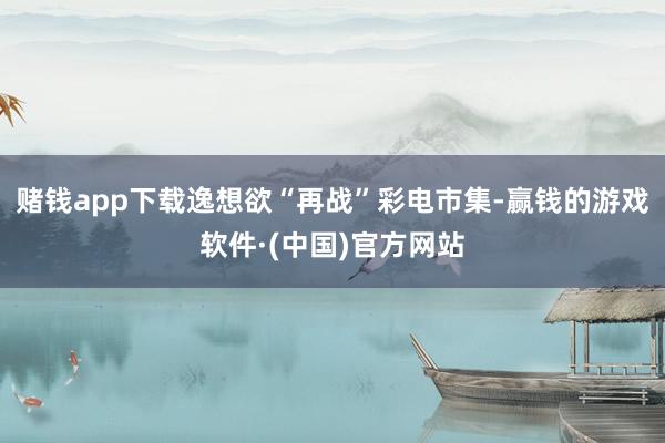 赌钱app下载逸想欲“再战”彩电市集-赢钱的游戏软件·(中国)官方网站