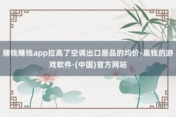 赌钱赚钱app拉高了空调出口居品的均价-赢钱的游戏软件·(中国)官方网站