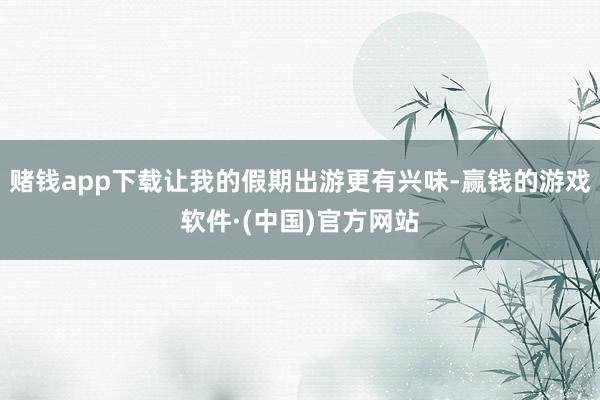 赌钱app下载让我的假期出游更有兴味-赢钱的游戏软件·(中国)官方网站
