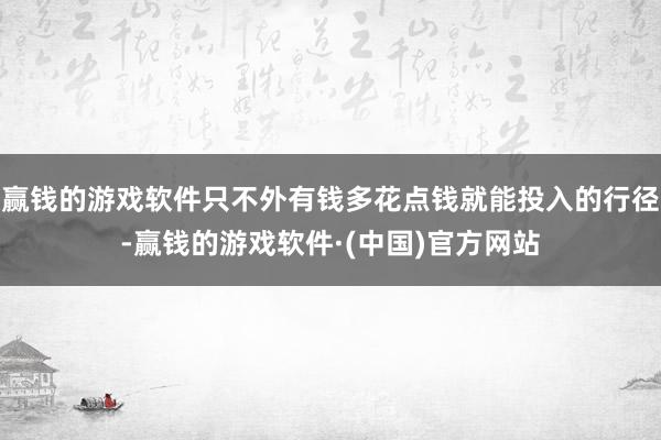 赢钱的游戏软件只不外有钱多花点钱就能投入的行径-赢钱的游戏软件·(中国)官方网站