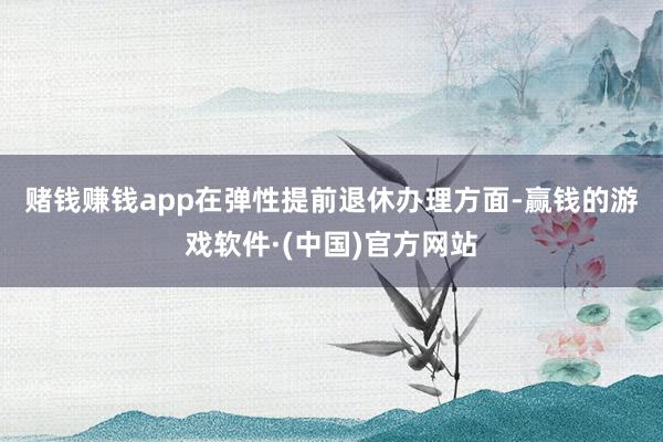赌钱赚钱app　　在弹性提前退休办理方面-赢钱的游戏软件·(中国)官方网站