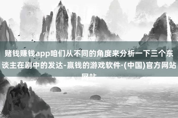 赌钱赚钱app咱们从不同的角度来分析一下三个东谈主在剧中的发达-赢钱的游戏软件·(中国)官方网站