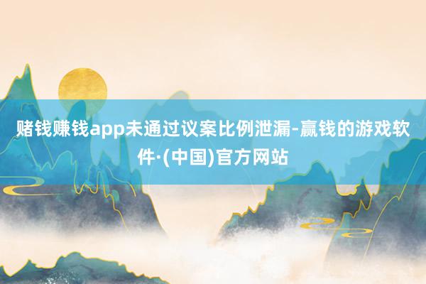 赌钱赚钱app　　未通过议案比例泄漏-赢钱的游戏软件·(中国)官方网站
