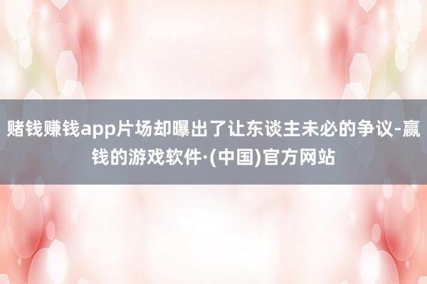 赌钱赚钱app片场却曝出了让东谈主未必的争议-赢钱的游戏软件·(中国)官方网站