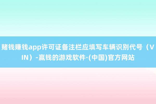 赌钱赚钱app许可证备注栏应填写车辆识别代号（VIN）-赢钱的游戏软件·(中国)官方网站