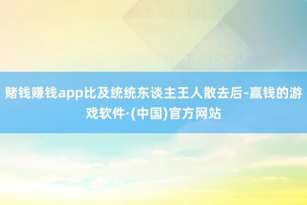 赌钱赚钱app比及统统东谈主王人散去后-赢钱的游戏软件·(中国)官方网站
