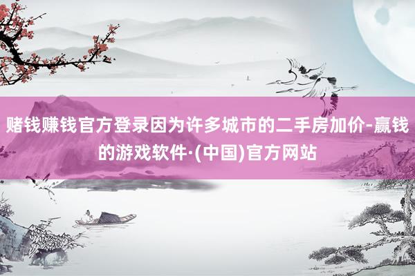 赌钱赚钱官方登录因为许多城市的二手房加价-赢钱的游戏软件·(中国)官方网站