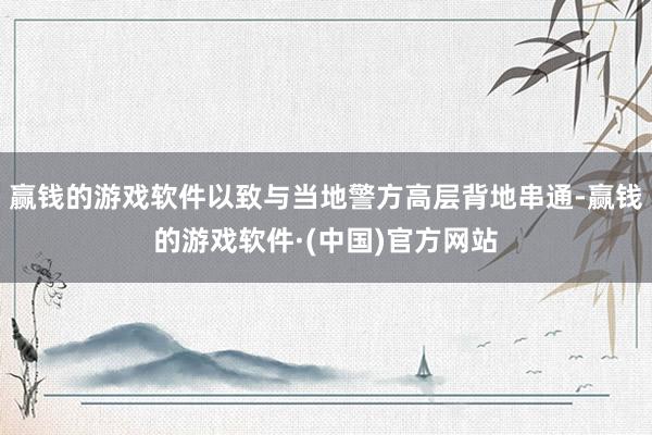 赢钱的游戏软件以致与当地警方高层背地串通-赢钱的游戏软件·(中国)官方网站