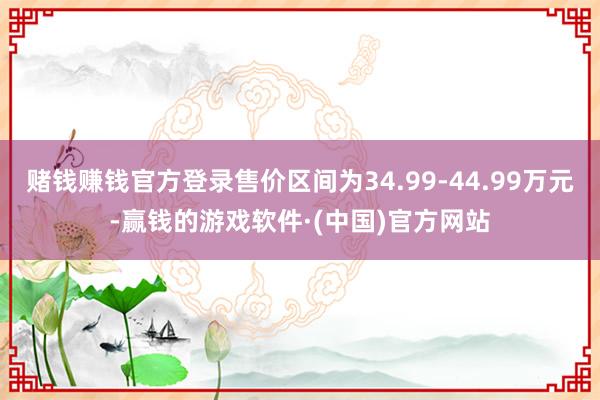 赌钱赚钱官方登录售价区间为34.99-44.99万元-赢钱的游戏软件·(中国)官方网站